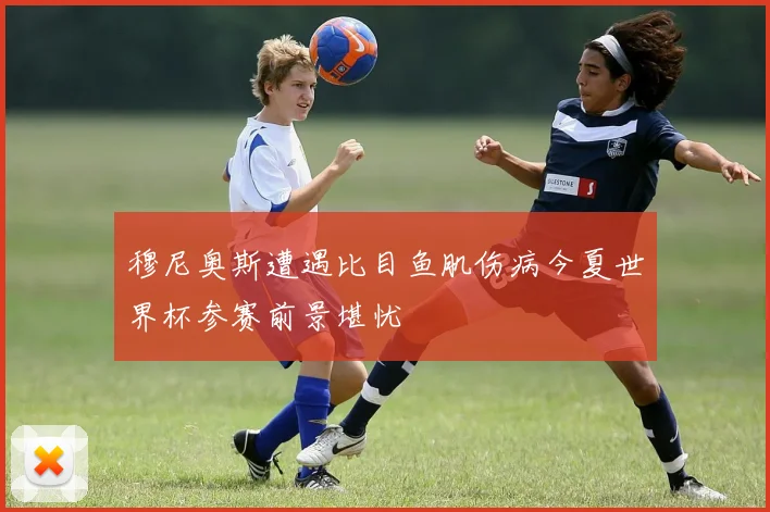 穆尼奥斯遭遇比目鱼肌伤病今夏世界杯参赛前景堪忧